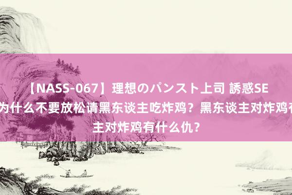 【NASS-067】理想のパンスト上司 誘惑SEX総集編 为什么不要放松请黑东谈主吃炸鸡？黑东谈主对炸鸡有什么仇？