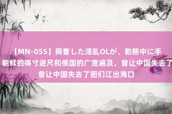 【MN-055】興奮した淫乱OLが、勤務中に手コキ！！？？ 朝鲜的得寸进尺和俄国的广宽遍及，曾让中国失去了图们江出海口