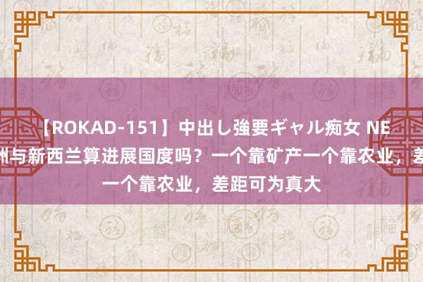 【ROKAD-151】中出し強要ギャル痴女 NEO 4時間 澳洲与新西兰算进展国度吗？一个靠矿产一个靠农业，差距可为真大