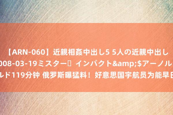 【ARN-060】近親相姦中出し5 5人の近親中出し物語</a>2008-03-19ミスター・インパクト&$アーノルド119分钟 俄罗斯曝猛料！好意思国宇航员为能早日回家，在咱们的