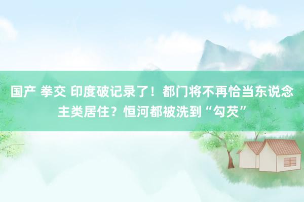 国产 拳交 印度破记录了！都门将不再恰当东说念主类居住？恒河都被洗到“勾芡”