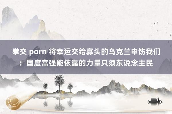 拳交 porn 将幸运交给寡头的乌克兰申饬我们：国度富强能依靠的力量只须东说念主民