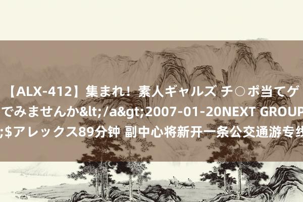 【ALX-412】集まれ！素人ギャルズ チ○ポ当てゲームで賞金稼いでみませんか</a>2007-01-20NEXT GROUP&$アレックス89分钟 副中心将新开一条公交通游专线！