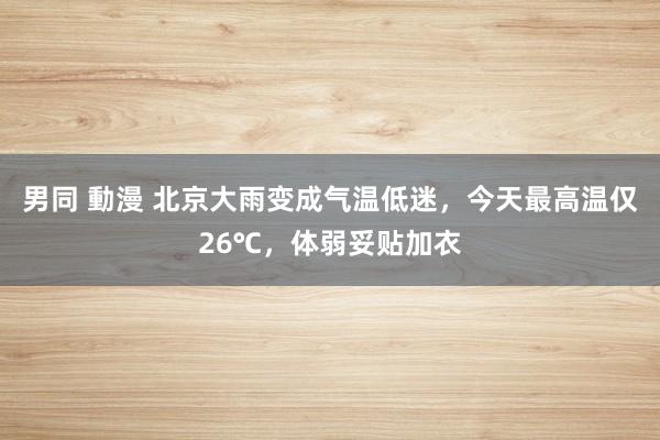 男同 動漫 北京大雨变成气温低迷，今天最高温仅26℃，体弱妥贴加衣