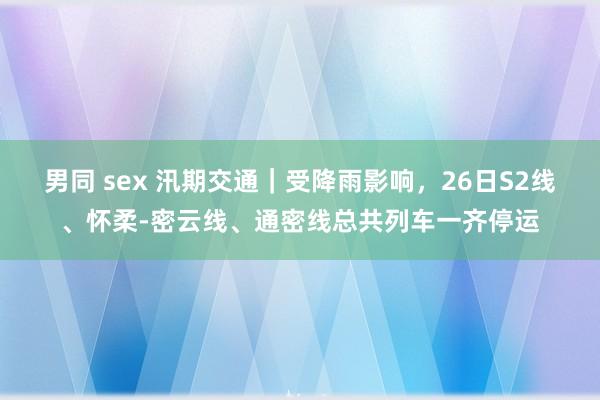 男同 sex 汛期交通｜受降雨影响，26日S2线、怀柔-密云线、通密线总共列车一齐停运