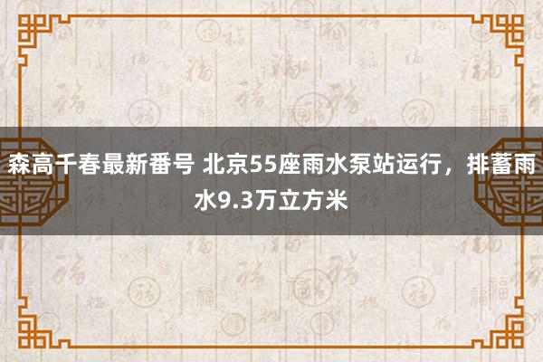 森高千春最新番号 北京55座雨水泵站运行，排蓄雨水9.3万立方米