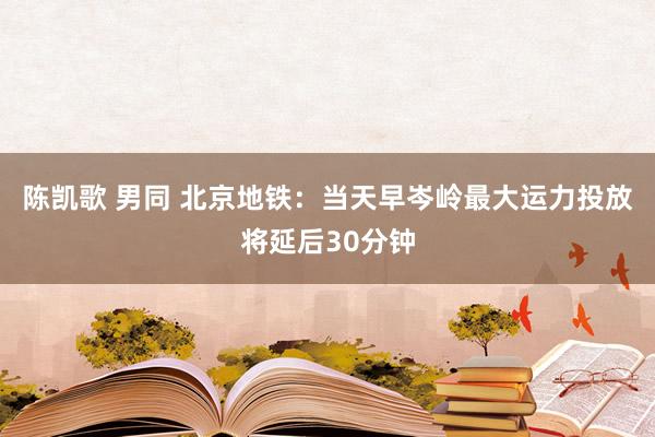 陈凯歌 男同 北京地铁：当天早岑岭最大运力投放将延后30分钟