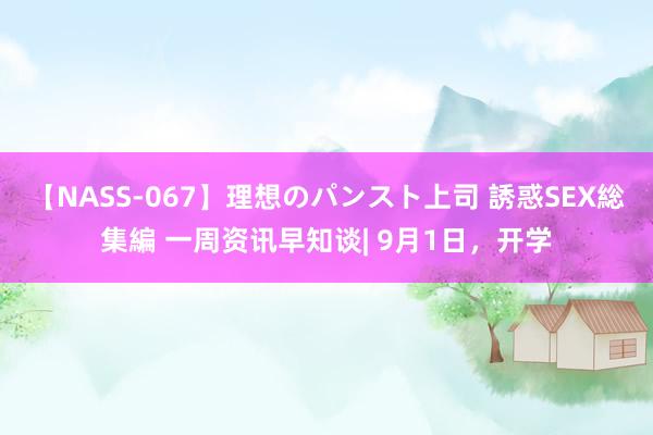 【NASS-067】理想のパンスト上司 誘惑SEX総集編 一周资讯早知谈| 9月1日，开学