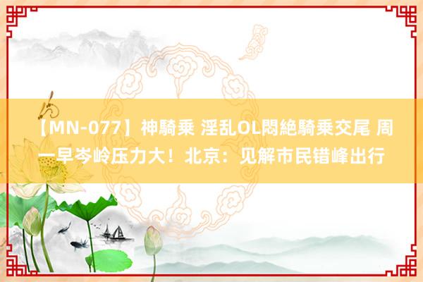 【MN-077】神騎乗 淫乱OL悶絶騎乗交尾 周一早岑岭压力大！北京：见解市民错峰出行