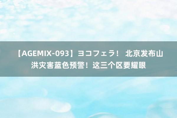 【AGEMIX-093】ヨコフェラ！ 北京发布山洪灾害蓝色预警！这三个区要耀眼