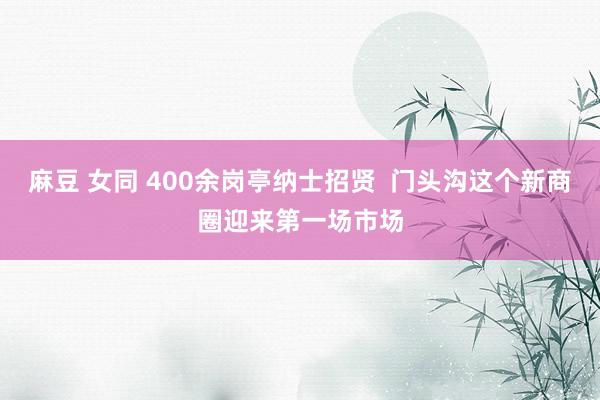 麻豆 女同 400余岗亭纳士招贤  门头沟这个新商圈迎来第一场市场