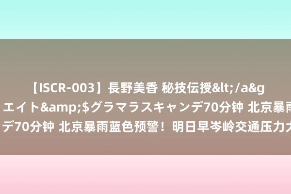 【ISCR-003】長野美香 秘技伝授</a>2011-09-08SODクリエイト&$グラマラスキャンデ70分钟 北京暴雨蓝色预警！明日早岑岭交通压力大，出行指示——