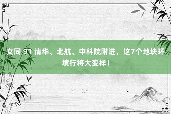 女同 91 清华、北航、中科院附进，这7个地块环境行将大变样！