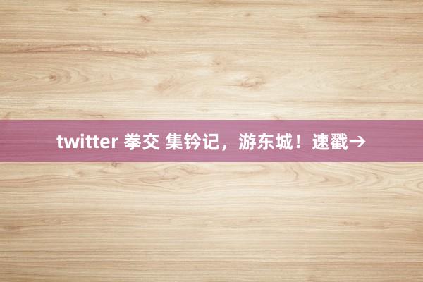 twitter 拳交 集钤记，游东城！速戳→