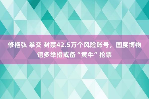 修艳弘 拳交 封禁42.5万个风险账号，国度博物馆多举措戒备“黄牛”抢票