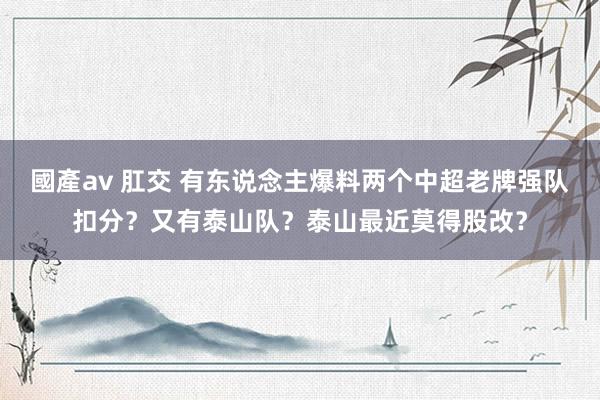 國產av 肛交 有东说念主爆料两个中超老牌强队扣分？又有泰山队？泰山最近莫得股改？