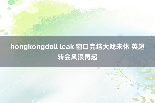 hongkongdoll leak 窗口完结大戏未休 英超转会风浪再起