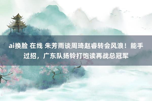 ai换脸 在线 朱芳雨谈周琦赵睿转会风浪！能手过招，广东队扬铃打饱读再战总冠军