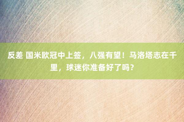 反差 国米欧冠中上签，八强有望！马洛塔志在千里，球迷你准备好了吗？