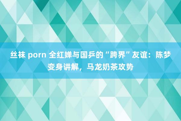 丝袜 porn 全红婵与国乒的“跨界”友谊：陈梦变身讲解，马龙奶茶攻势