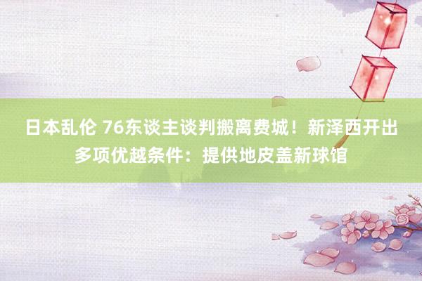 日本乱伦 76东谈主谈判搬离费城！新泽西开出多项优越条件：提供地皮盖新球馆