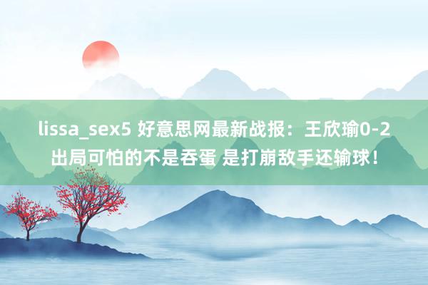 lissa_sex5 好意思网最新战报：王欣瑜0-2出局可怕的不是吞蛋 是打崩敌手还输球！