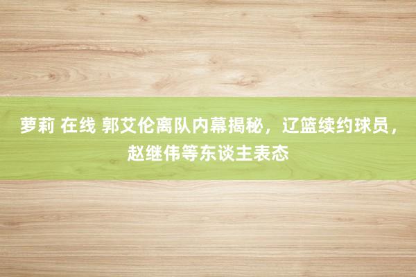 萝莉 在线 郭艾伦离队内幕揭秘，辽篮续约球员，赵继伟等东谈主表态