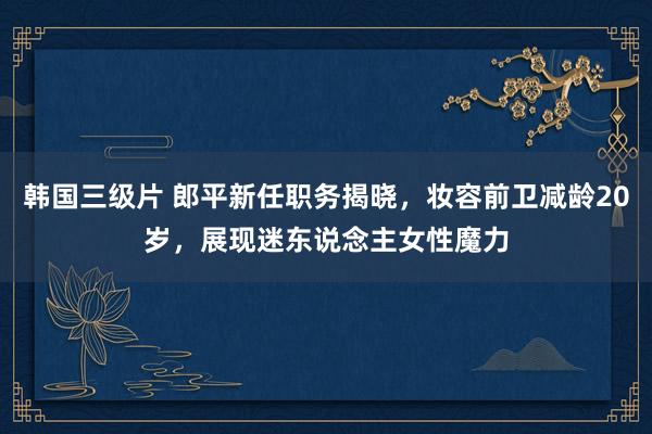 韩国三级片 郎平新任职务揭晓，妆容前卫减龄20岁，展现迷东说念主女性魔力