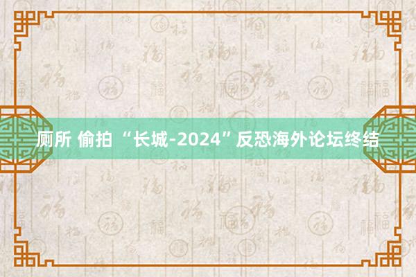 厕所 偷拍 “长城-2024”反恐海外论坛终结