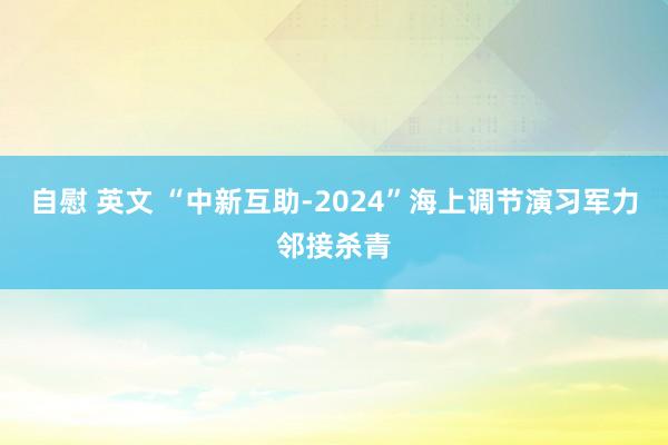 自慰 英文 “中新互助-2024”海上调节演习军力邻接杀青