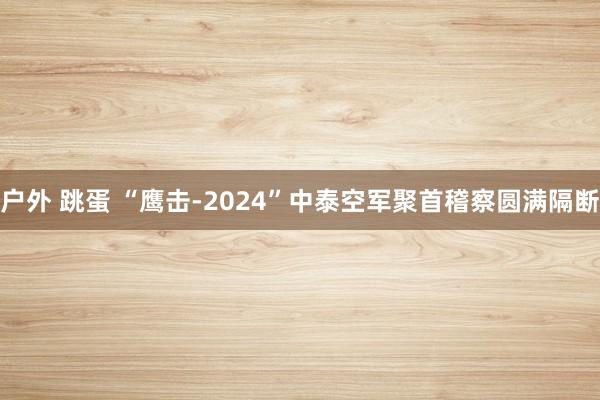 户外 跳蛋 “鹰击-2024”中泰空军聚首稽察圆满隔断