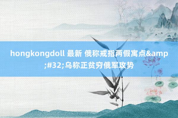 hongkongdoll 最新 俄称戒指两假寓点&#32;乌称正贫穷俄军攻势