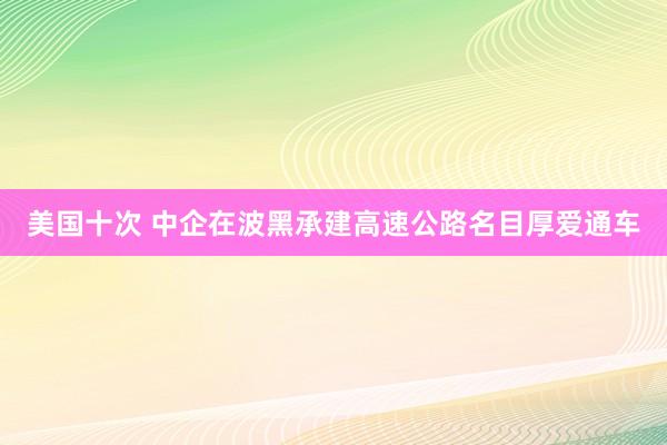 美国十次 中企在波黑承建高速公路名目厚爱通车