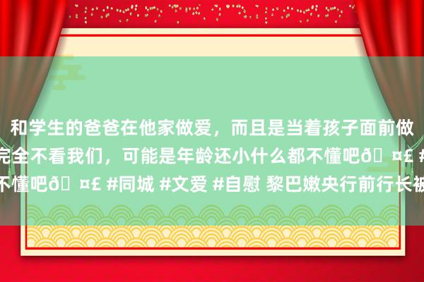 和学生的爸爸在他家做爱，而且是当着孩子面前做爱，太刺激了，孩子完全不看我们，可能是年龄还小什么都不懂吧? #同城 #文爱 #自慰 黎巴嫩央行前行长被捕引热心