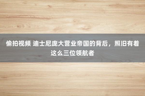 偷拍视频 迪士尼庞大营业帝国的背后，照旧有着这么三位领航者