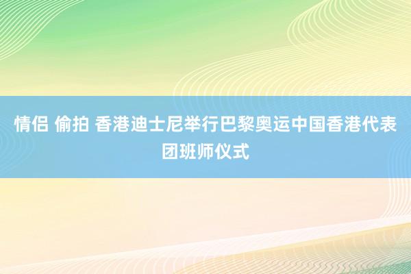 情侣 偷拍 香港迪士尼举行巴黎奥运中国香港代表团班师仪式