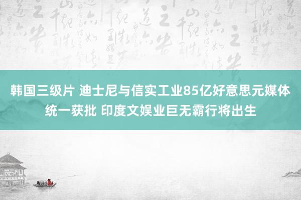 韩国三级片 迪士尼与信实工业85亿好意思元媒体统一获批 印度文娱业巨无霸行将出生