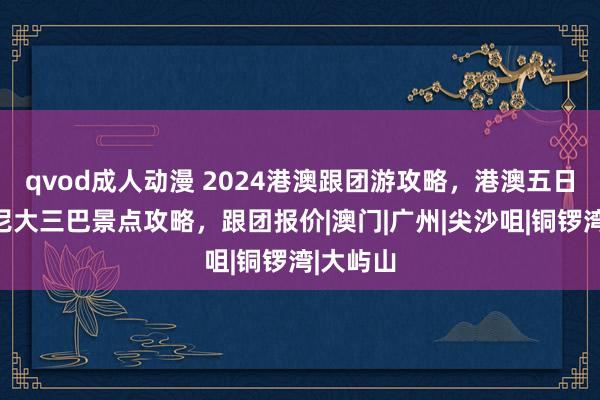 qvod成人动漫 2024港澳跟团游攻略，港澳五日游迪士尼大三巴景点攻略，跟团报价|澳门|广州|尖沙咀|铜锣湾|大屿山