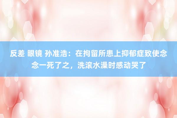 反差 眼镜 孙准浩：在拘留所患上抑郁症致使念念一死了之，洗滚水澡时感动哭了