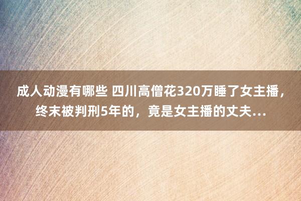 成人动漫有哪些 四川高僧花320万睡了女主播，终末被判刑5年的，竟是女主播的丈夫…