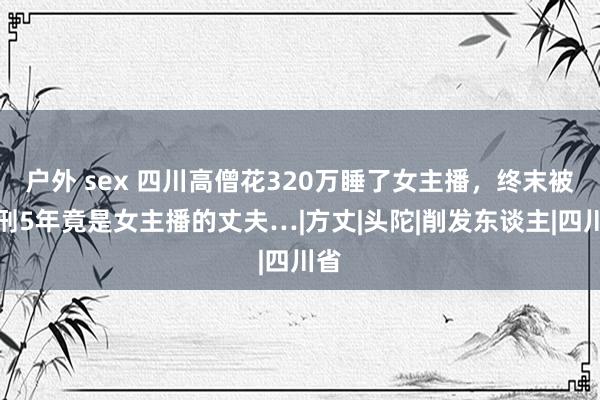 户外 sex 四川高僧花320万睡了女主播，终末被判刑5年竟是女主播的丈夫…|方丈|头陀|削发东谈主|四川省