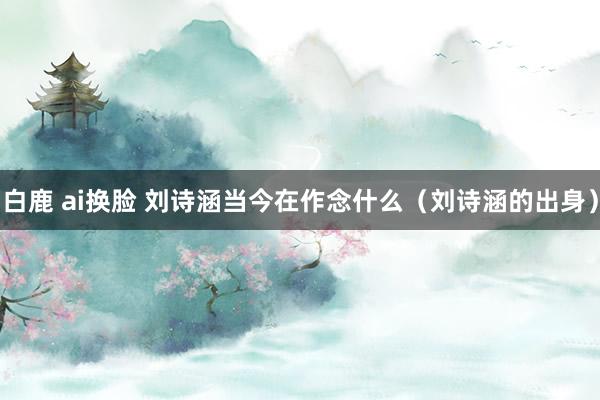 白鹿 ai换脸 刘诗涵当今在作念什么（刘诗涵的出身）