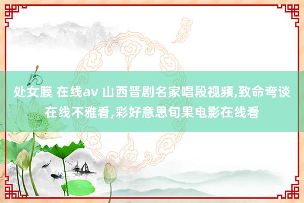 处女膜 在线av 山西晋剧名家唱段视频,致命弯谈在线不雅看,彩好意思旬果电影在线看