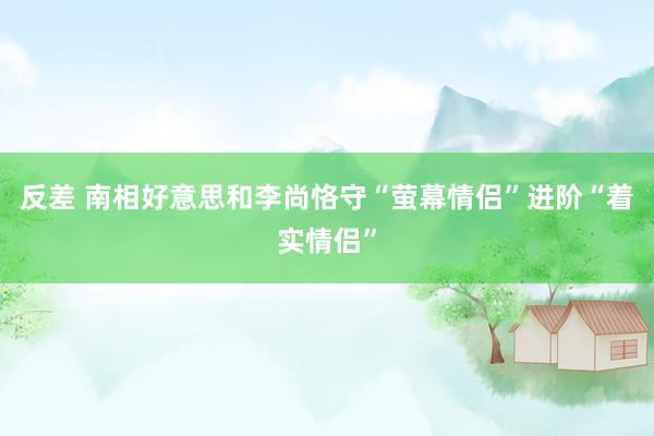 反差 南相好意思和李尚恪守“萤幕情侣”进阶“着实情侣”