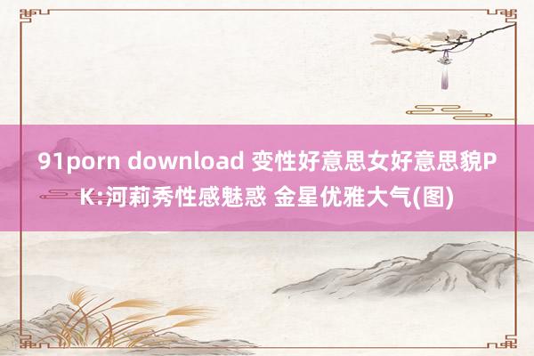 91porn download 变性好意思女好意思貌PK:河莉秀性感魅惑 金星优雅大气(图)