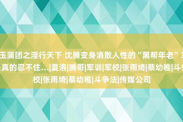 玉蒲团之淫行天下 沈腾变身消散人性的“黑帮年老”？？网友：我是真的忍不住...|夏洛|腾哥|军训|军校|张雨绮|蔡幼稚|斗争法|传媒公司