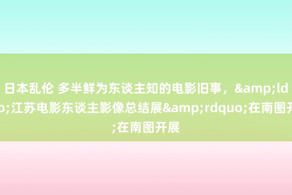 日本乱伦 多半鲜为东谈主知的电影旧事，&ldquo;江苏电影东谈主影像总结展&rdquo;在南图开展