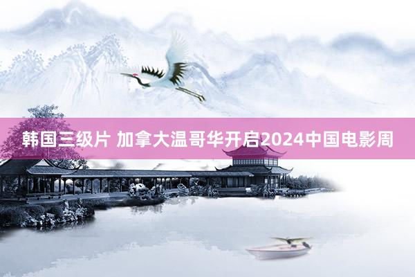 韩国三级片 加拿大温哥华开启2024中国电影周