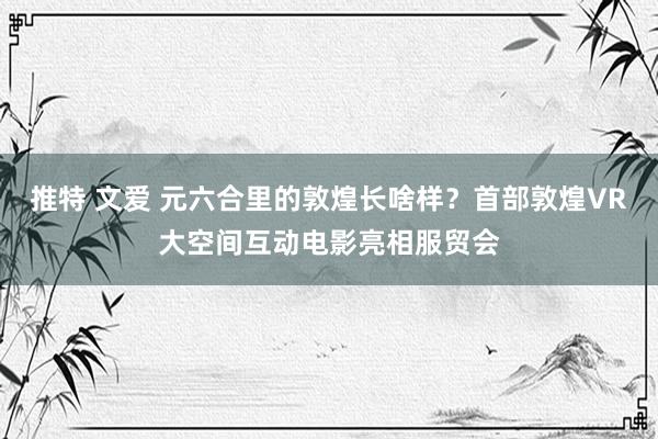 推特 文爱 元六合里的敦煌长啥样？首部敦煌VR大空间互动电影亮相服贸会