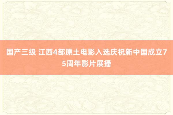 国产三级 江西4部原土电影入选庆祝新中国成立75周年影片展播